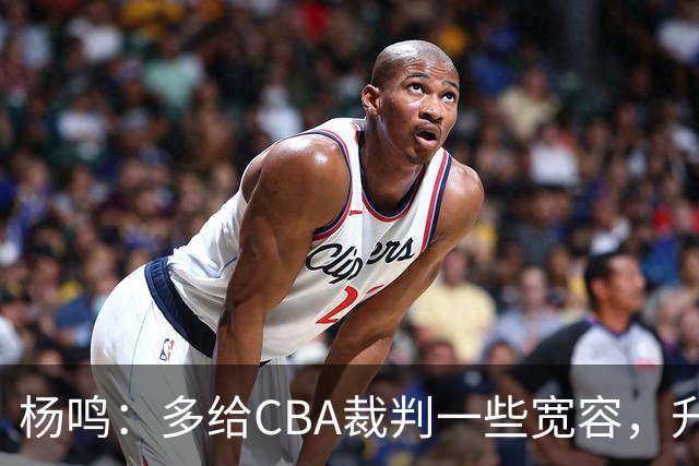 杨鸣：多给CBA裁判一些宽容，升降级了谁也不可能胡来